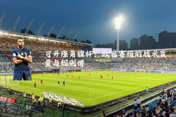 可升降角旗杆：欧冠赛场的战术变量与规则博弈